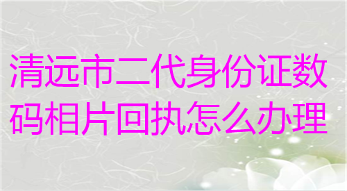 清远市二代身份证数码相片回执怎么办理？