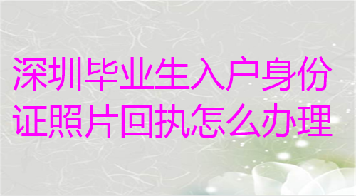 深圳毕业生入户身份证照片回执怎么办理？