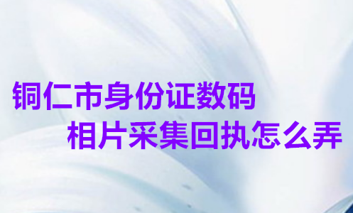 铜仁市身份证数码相片采集回执怎么弄？